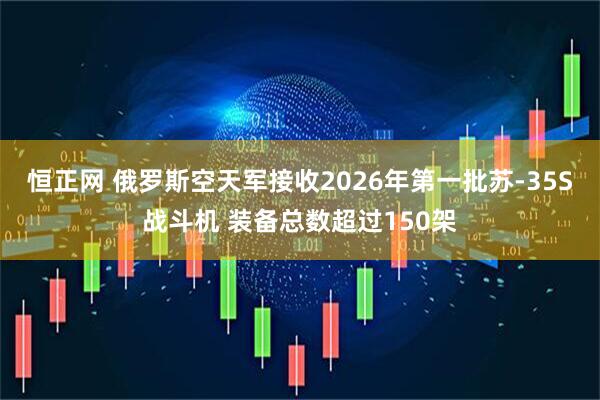 恒正网 俄罗斯空天军接收2026年第一批苏-35S战斗机 装备总数超过150架